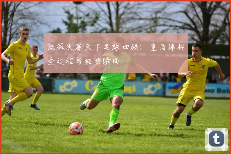 欧冠决赛天下足球回顾:皇马捧杯全过程与经典瞬间