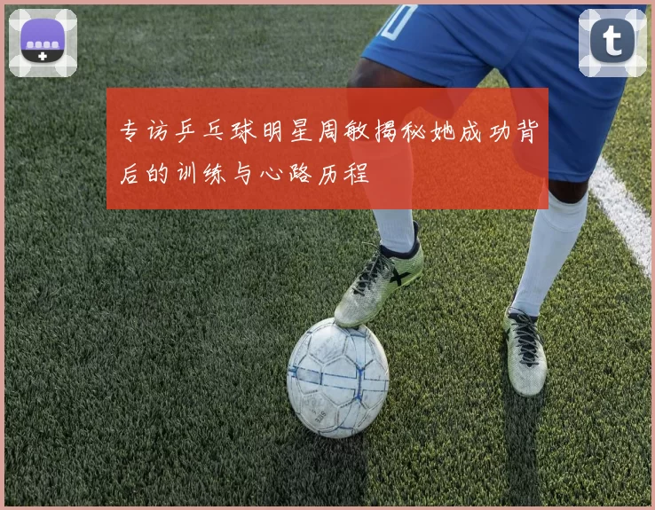 专访乒乓球明星周敏揭秘她成功背后的训练与心路历程