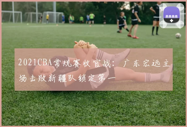 2021CBA常规赛收官战：广东宏远主场击败新疆队锁定第一
