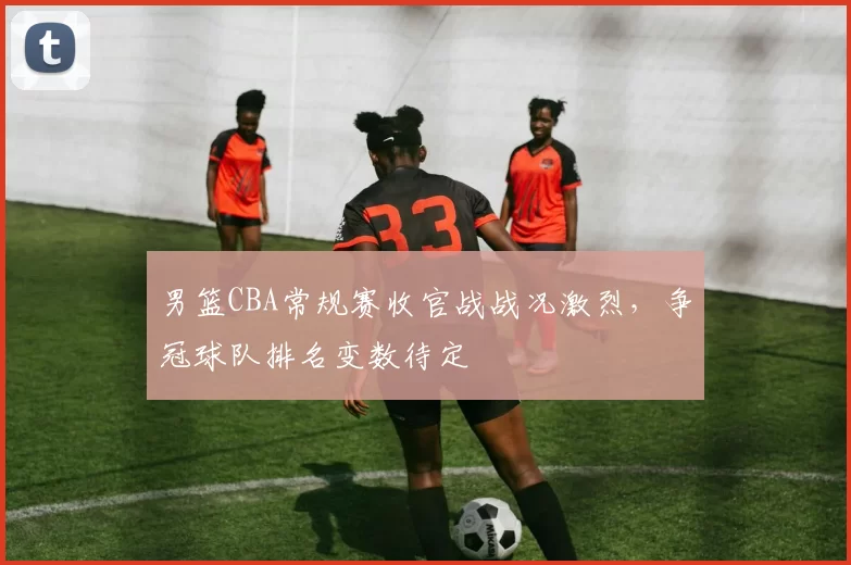 男篮CBA常规赛收官战战况激烈,争冠球队排名变数待定