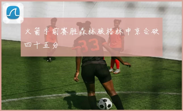 火箭季前赛胜森林狼格林申京合砍四十五分