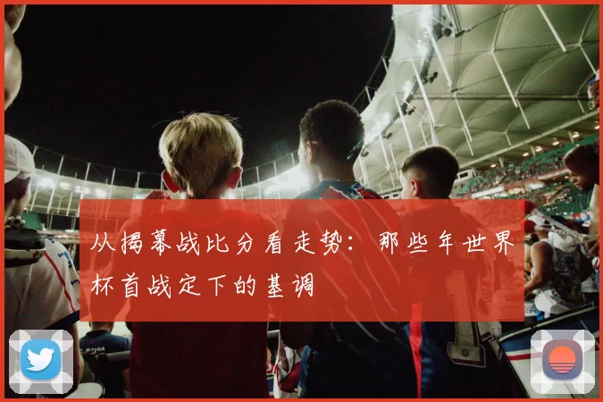 从揭幕战比分看走势：那些年世界杯首战定下的基调