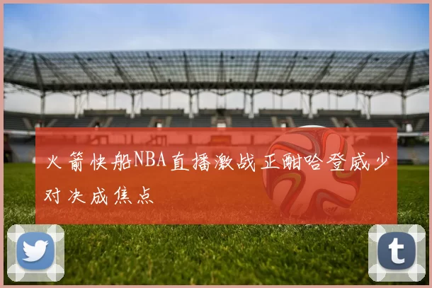 火箭快船NBA直播激战正酣哈登威少对决成焦点