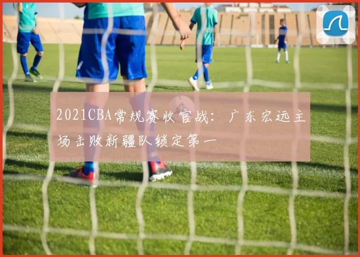 2021CBA常规赛收官战：广东宏远主场击败新疆队锁定第一