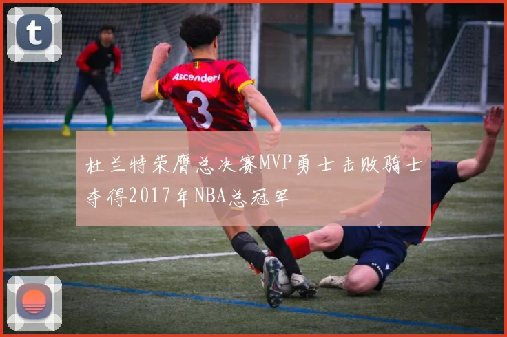 杜兰特荣膺总决赛MVP勇士击败骑士夺得2017年NBA总冠军