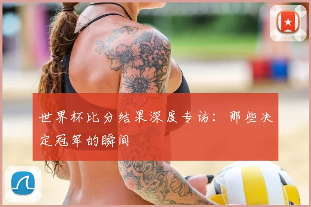 世界杯比分结果深度专访：那些决定冠军的瞬间