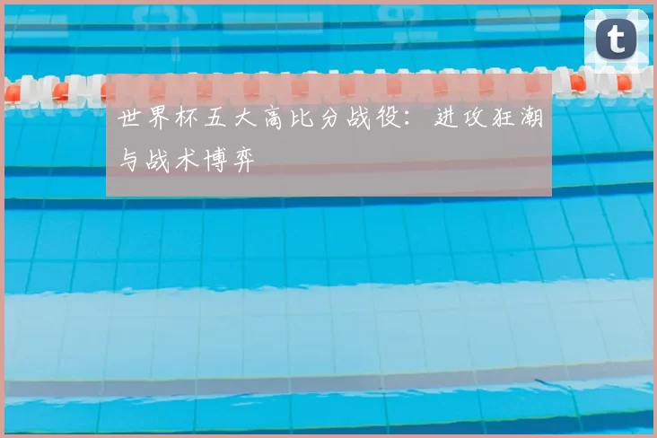 世界杯五大高比分战役：进攻狂潮与战术博弈