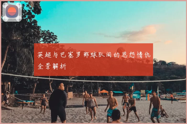 英超与巴塞罗那球队间的恩怨情仇全景解析