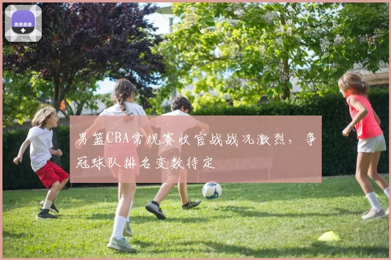 男篮CBA常规赛收官战战况激烈,争冠球队排名变数待定