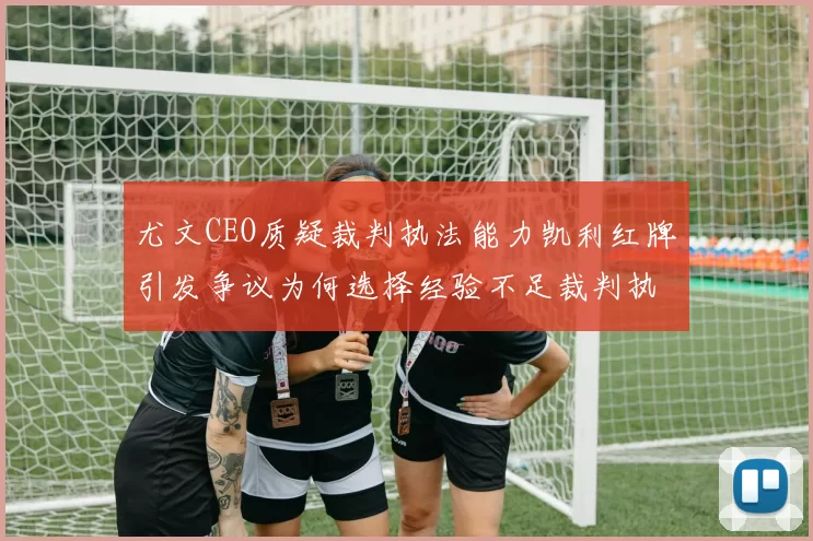 尤文CEO质疑裁判执法能力凯利红牌引发争议为何选择经验不足裁判执法欧冠比赛