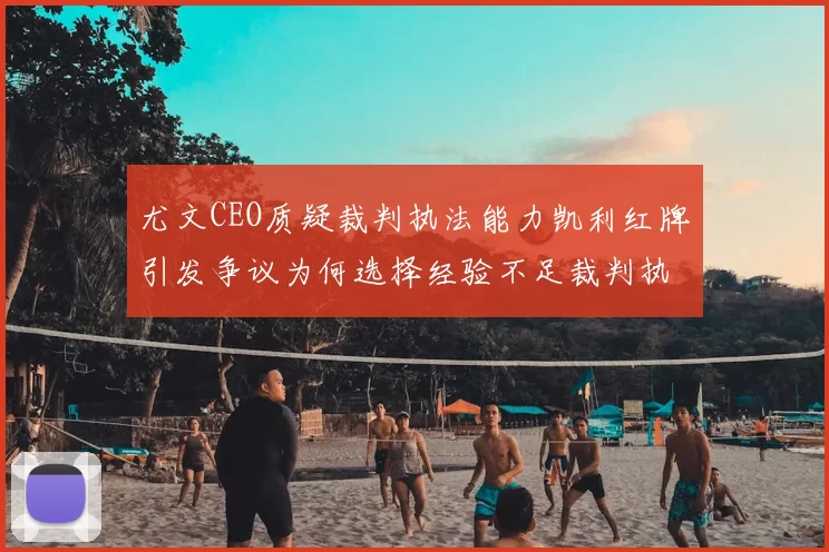 尤文CEO质疑裁判执法能力凯利红牌引发争议为何选择经验不足裁判执法欧冠比赛