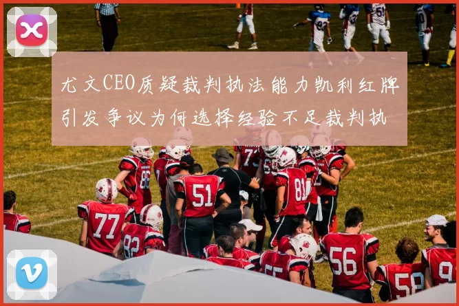 尤文CEO质疑裁判执法能力凯利红牌引发争议为何选择经验不足裁判执法欧冠比赛