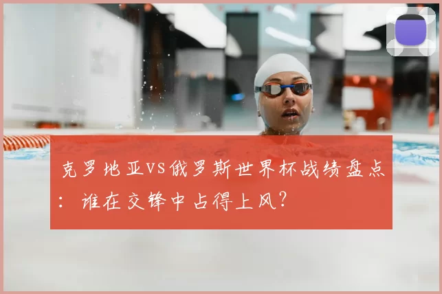 克罗地亚vs俄罗斯世界杯战绩盘点：谁在交锋中占得上风？